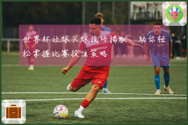 世界杯让球买球技巧揭秘，助你轻松掌握比赛投注策略